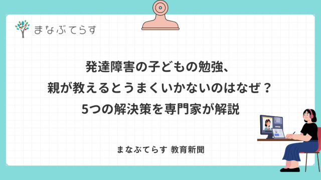 発達障害の子どもの勉強、親が教えるとうまくいかないのはなぜ？5つの解決策を専門家が解説